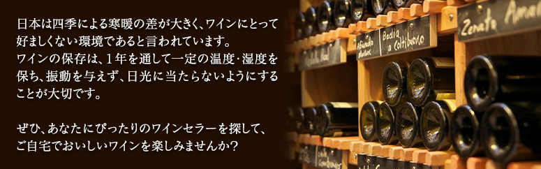 日本は四季による寒暖の差が大きく、ワインにとって好ましくない環境であると言われています。ワインの保存は、１年を通して一定の温度・湿度を保ち、振動を与えず、日光に当たらないようにすることが大切です。ぜひ、あなたにぴったりのワインセラーを探して、ご自宅でおいしいワインを楽しみませんか？