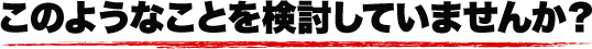 このような事を検討していませんか?