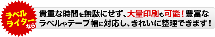 ラベルライターなら貴重な時間を無駄にせず、大量印刷も可能!豊富なラベルやテープ幅に対応し、きれいに整理できます!
