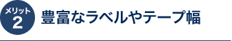 メリット2 豊富なラベルやテープ幅