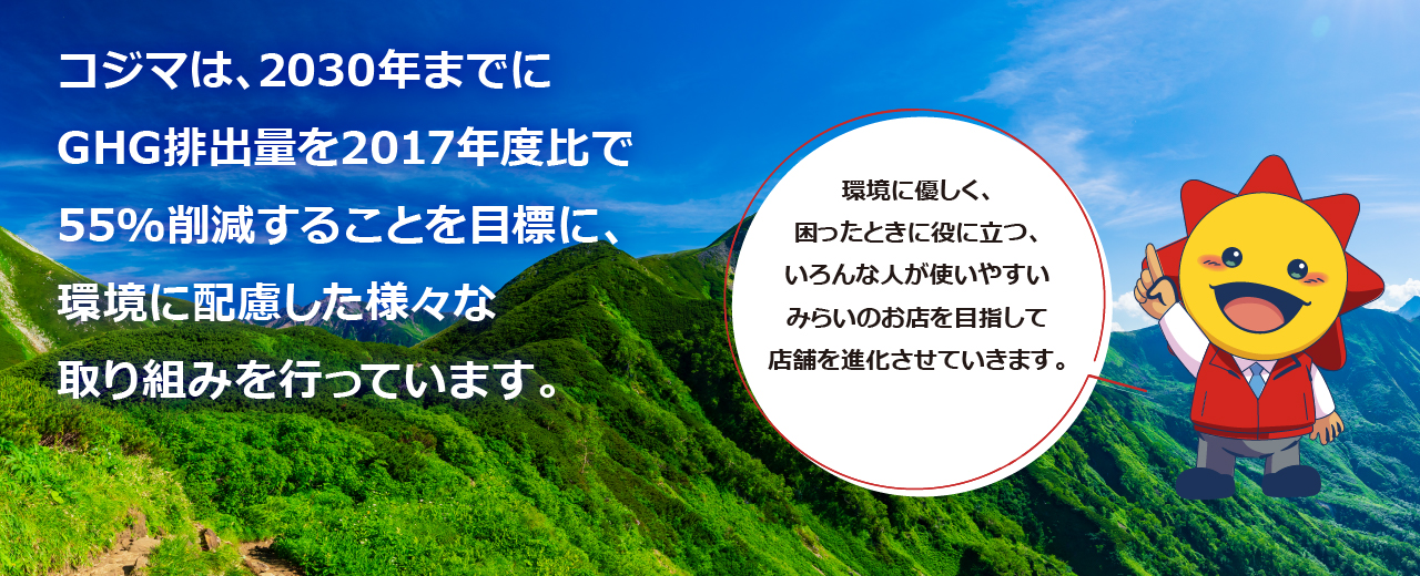 コジマは、2030年までにGHG排出量を2017年度比で55%削減することを目標に、環境に配慮した様々な取り組みを行っています。環境に優しく、困ったときに役に立つ、いろんな人が使いやすいみらいのお店を目指して店舗を進化させていきます。