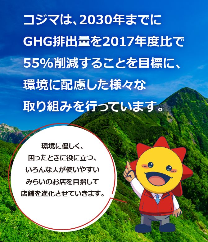 コジマは、2030年までにGHG排出量を2017年度比で55%削減することを目標に、環境に配慮した様々な取り組みを行っています。環境に優しく、困ったときに役に立つ、いろんな人が使いやすいみらいのお店を目指して店舗を進化させていきます。