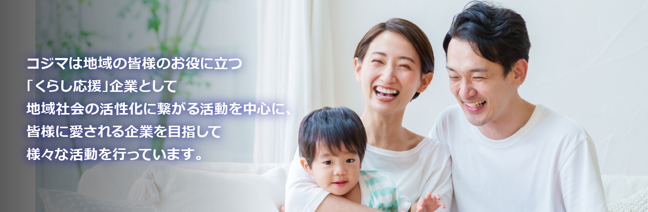 コジマは地域の皆様のお役に立つ「くらし応援」企業として地域社会の活性化に繋がる活動を中心に、皆様に愛される企業を目指して様々な活動を行っています。