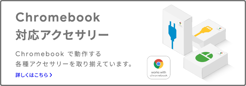 Chromebook 対応アクセサリー Chromebook で動作する各種アクセサリーを取り揃えています。 詳しくはこちら