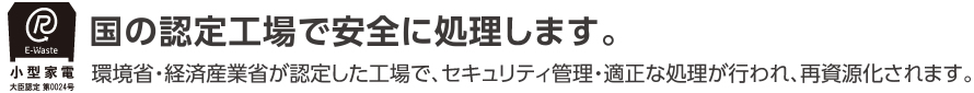 国の認定工場で安全に処理します。環境省・経済産業省が認定した工場で、セキュリティ管理・適正な処理が行われ、再資源化されます。