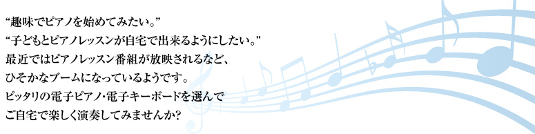“趣味でピアノを始めてみたい。子どもとピアノレッスンが自宅で出来るようにしたい。最近ではピアノレッスン番組が放映されるなど、ひそかなブームになっているようです。ピッタリの電子ピアノ・電子キーボードを選んでご自宅で楽しく演奏してみませんか？