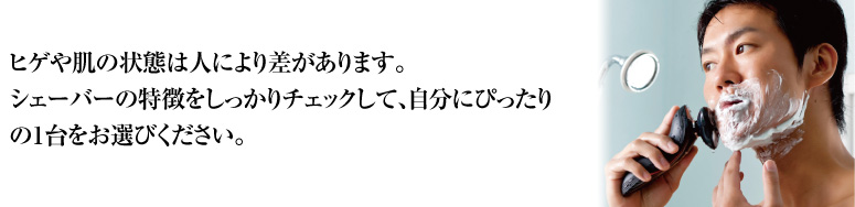 ヒゲや肌の状態は人により差があります。シェーバーの特徴をしっかりチェックして、自分にぴったりの1台をお選びください。