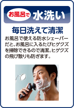 お風呂で水洗い。毎日洗えて清潔。お風呂で使える防水シェーバーだと、お風呂に入るたびヒゲクズを掃除できるので清潔。ヒゲクズの飛び散りも防ぎます。