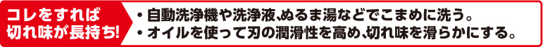 コレをすれば切れ味が長持ち！自動洗浄機や洗浄液、ぬるま湯などでこまめに洗う。オイルを使って刃の潤滑性を高め、切れ味を滑らかにする。