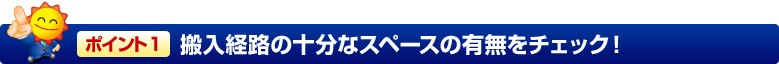 ポイント1 搬入経路の十分なスペースの有無をチェック!