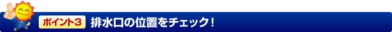 ポイント3 排水口の位置をチェック!