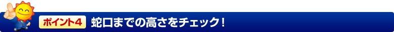 ポイント4 蛇口までの高さをチェック!