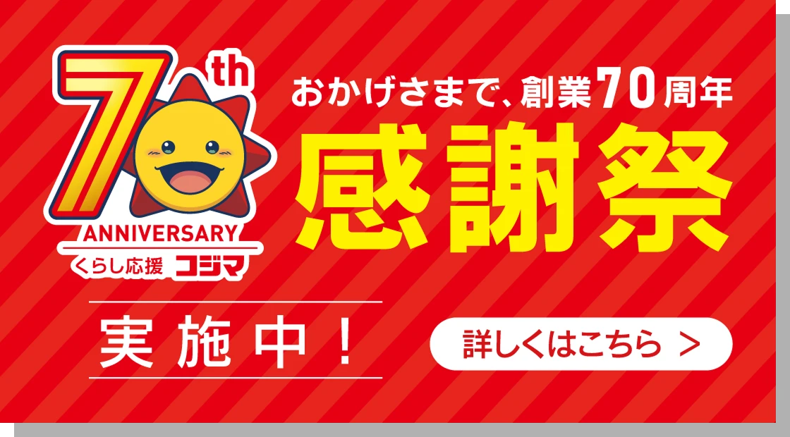 70th ANNIVERSARY くらし応援 コジマ おかげさまで、創業70周年 感謝祭 実施中! 詳しくはこちら