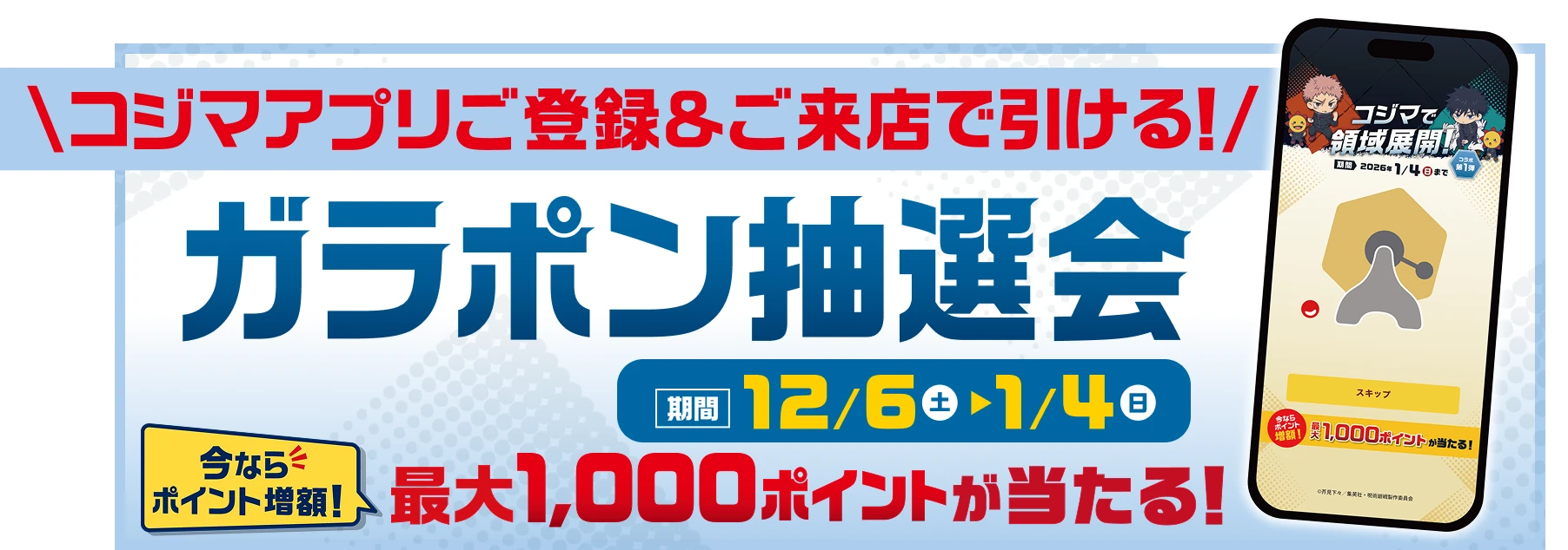 コジマアプリご登録＆ご来店で引ける! ガラポン抽選会 期間 12月6日（土）〜1月4日（日） 今ならポイント増額! 最大1000ポイントが当たる!