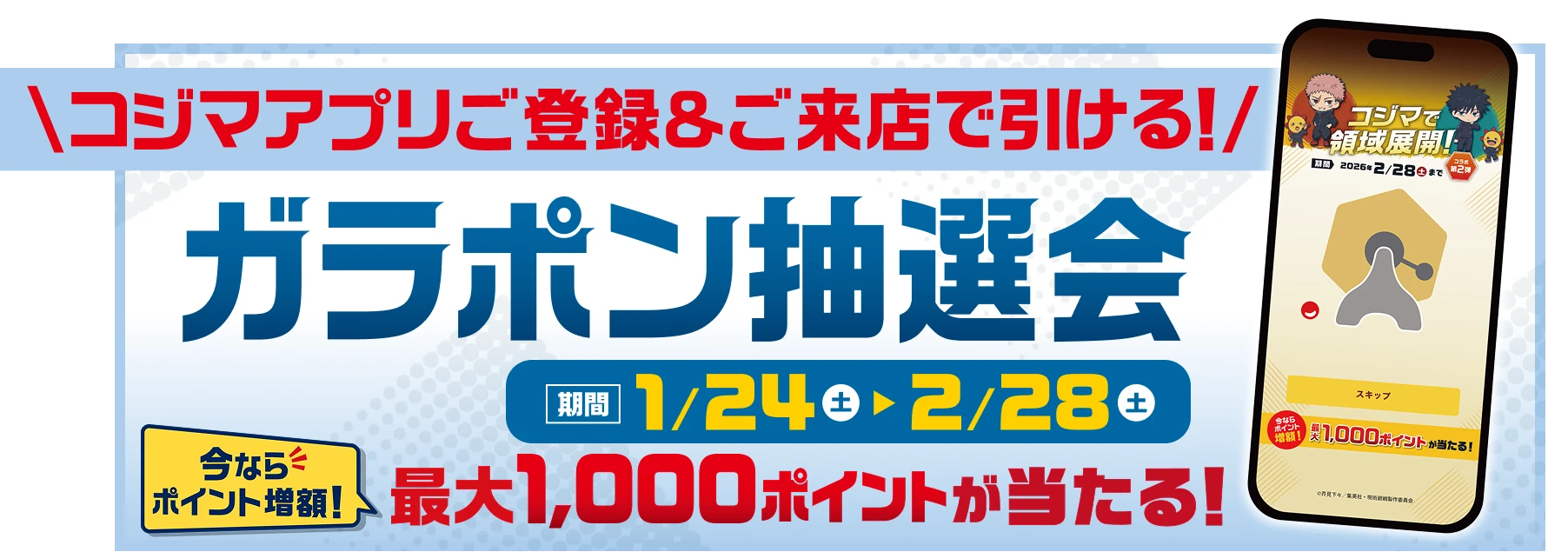 コジマアプリご登録＆ご来店で引ける! ガラポン抽選会 期間 1月24日（土）〜2月28日（土） 今ならポイント増額! 最大1000ポイントが当たる!