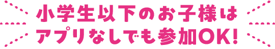 小学生以下のお子様はアプリなしでも参加OK！