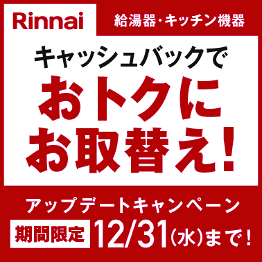 Rinnai 給湯器・キッチン機器 アップデートキャンペーン キャッシュバックでおトクにお取替え!期間限定12/31(水)まで!